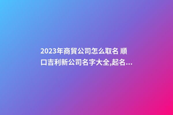 2023年商貿公司怎么取名 順口吉利新公司名字大全,起名之家-第1張-公司起名-玄機派